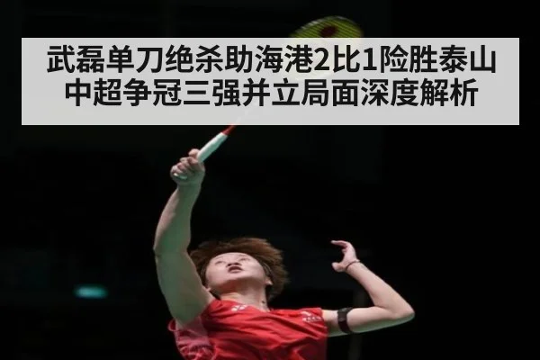 武磊单刀绝杀助海港2比1险胜泰山 中超争冠三强并立局面深度解析